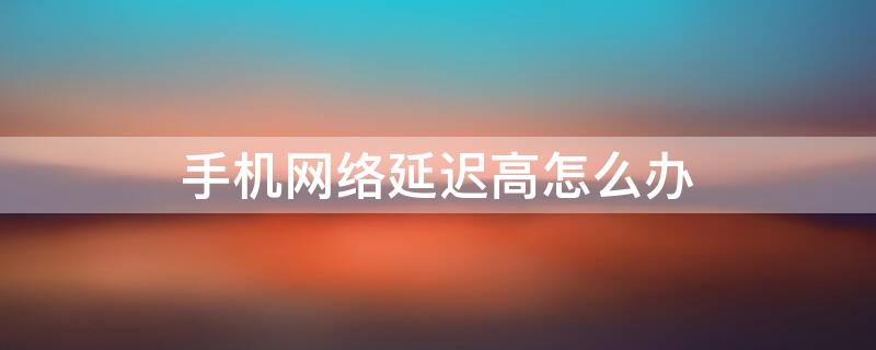 手机网络延迟高怎么办（手机网络延迟太高应该怎么办?教你这样做轻松优化网络）