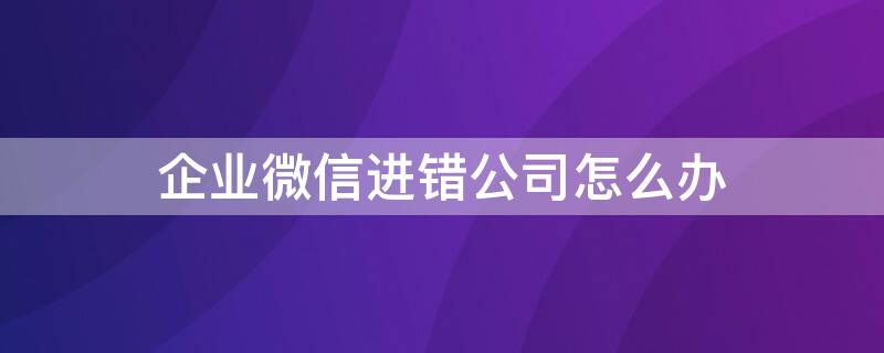企业微信进错公司怎么办 企业微信进错公司怎么办理