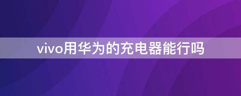 vivo用华为的充电器能行吗 vivo手机充电器华为能用吗?