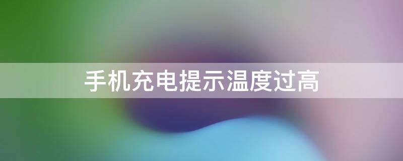 手机充电提示温度过高 手机充电提示温度过高怎么回事