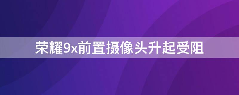 荣耀9x前置摄像头升起受阻 荣耀9x摄像头升起受阻如何进行人脸识别