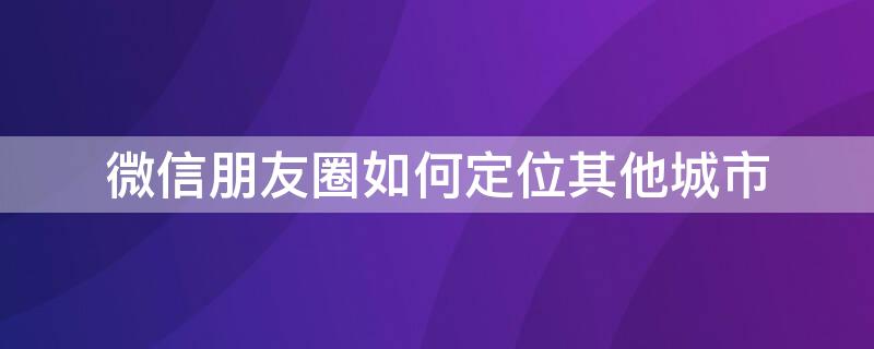 微信朋友圈如何定位其他城市 微信朋友圈如何定位其他城市位置