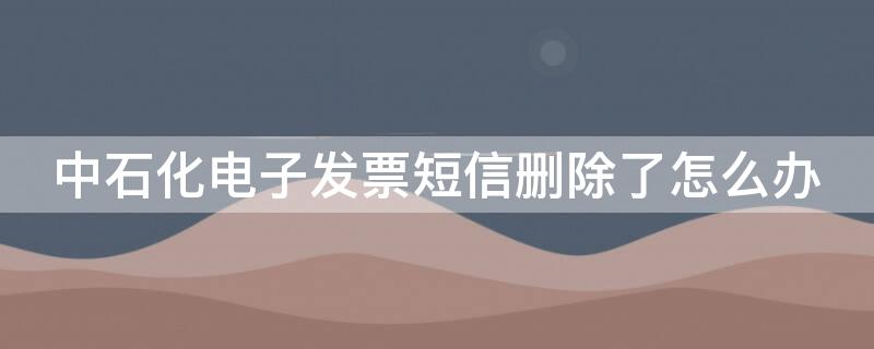 中石化电子发票短信删除了怎么办（中国石化开票短信删除 怎样找回）