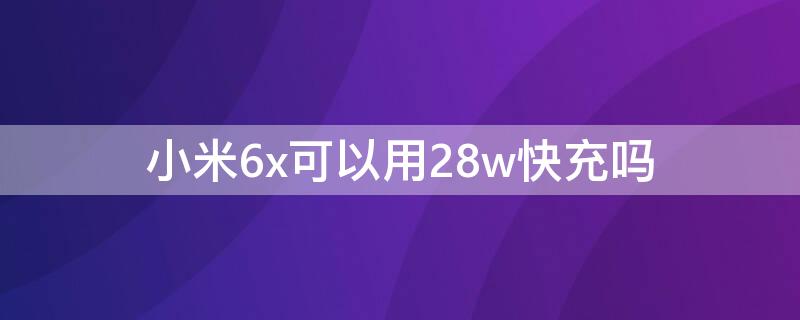 小米6x可以用28w快充吗 小米6x用36w快充会怎样