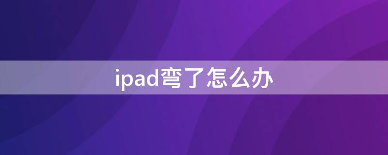 ipad弯了怎么办（ipad弯了怎么办可以拿到售后去弄吗）