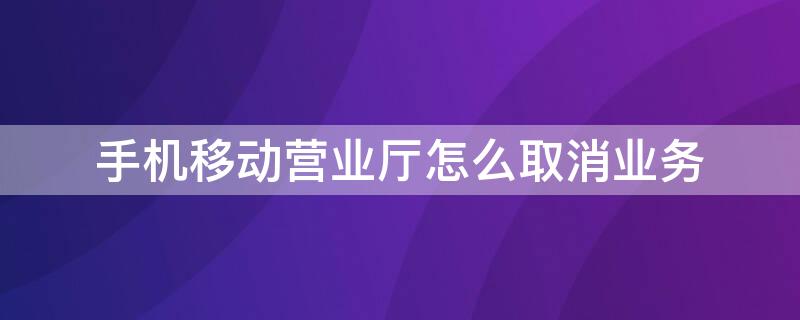 手机移动营业厅怎么取消业务 手机移动营业厅如何取消业务