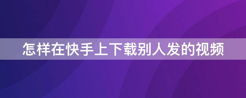 怎样在快手上下载别人发的视频（怎样在快手上下载别人发的视频呢）