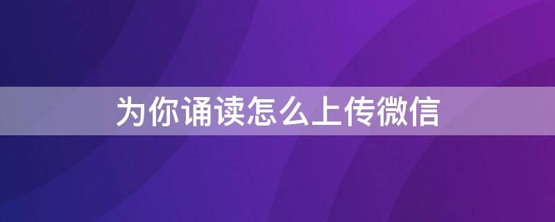 为你诵读怎么上传微信 如何在微信里朗诵