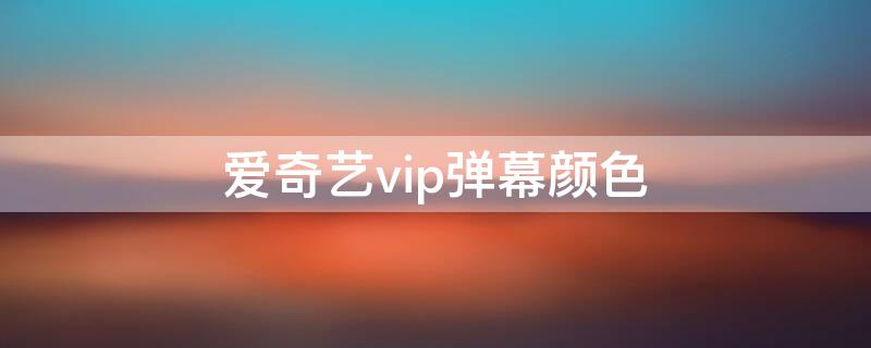 爱奇艺vip弹幕颜色（爱奇艺会员弹幕设置颜色）