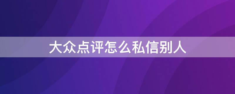 大众点评怎么私信别人（大众点评怎么私信对方）