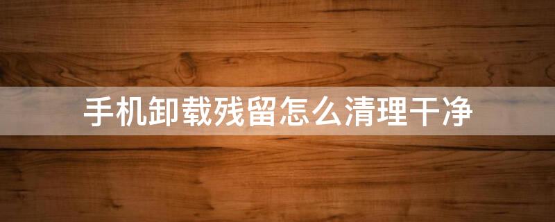 手机卸载残留怎么清理干净（手机卸载残留怎么清理干净苹果）