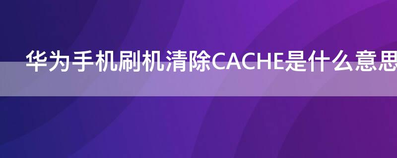 华为手机刷机清除CACHE是什么意思（华为手机cache）