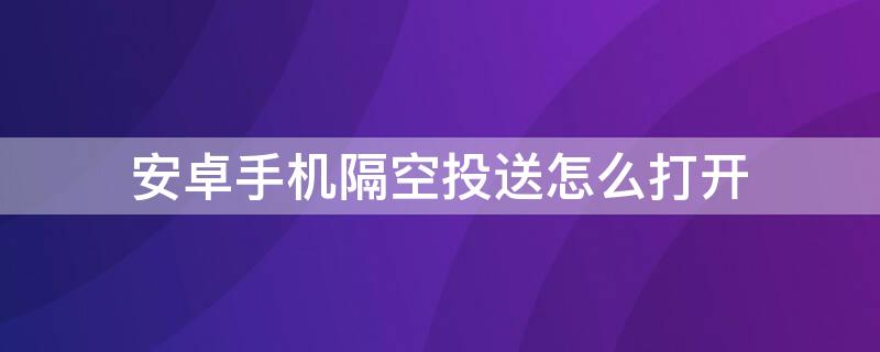 安卓手机隔空投送怎么打开 安卓手机怎么弄隔空投送