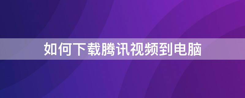 如何下载腾讯视频到电脑 如何下载腾讯视频到电脑本地