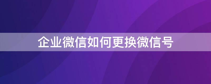 企业微信如何更换微信号（企业微信如何更换微信号绑定）
