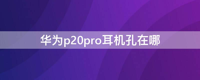 华为p20pro耳机孔在哪（华为p20pro耳机孔在哪里?）