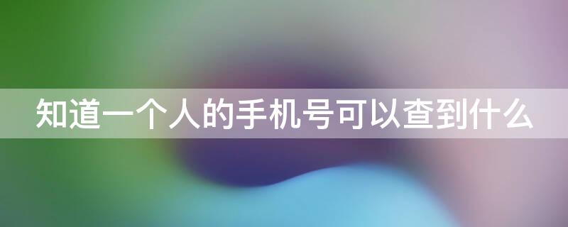 知道一个人的手机号可以查到什么（知道一个人的手机号可以查到什么app）