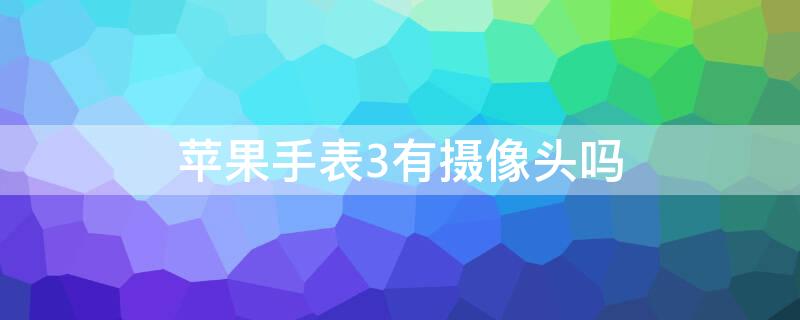 iPhone手表3有摄像头吗（苹果手表4有摄像头吗）