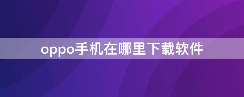 oppo手机在哪里下载软件 oppo手机下载软件在哪儿下载