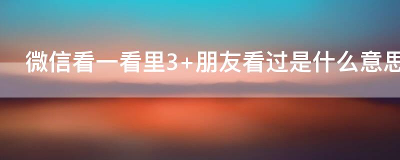 微信看一看里3+朋友看过是什么意思 微信里看一看3+朋友看过是什么意思