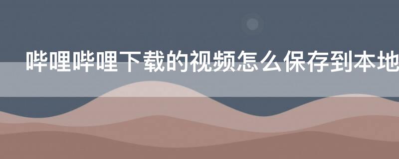 哔哩哔哩下载的视频怎么保存到本地（怎么把哔哩哔哩下载的视频保存到本地）