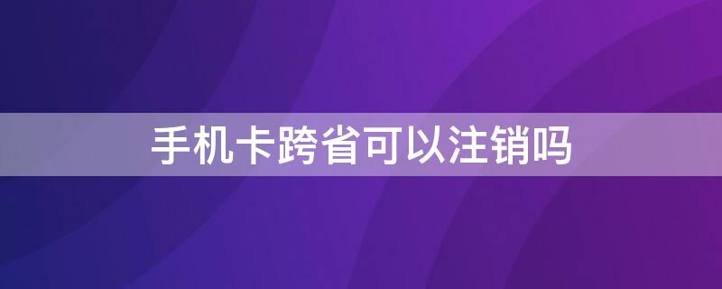 手机卡跨省可以注销吗（电话卡跨省能注销吗）