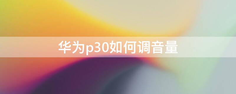 华为p30如何调音量（华为p30调声音怎么调）