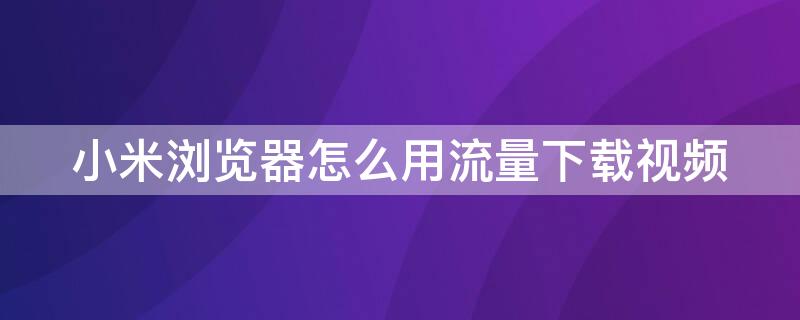 小米浏览器怎么用流量下载视频（小米浏览器怎么设置流量缓存视频）