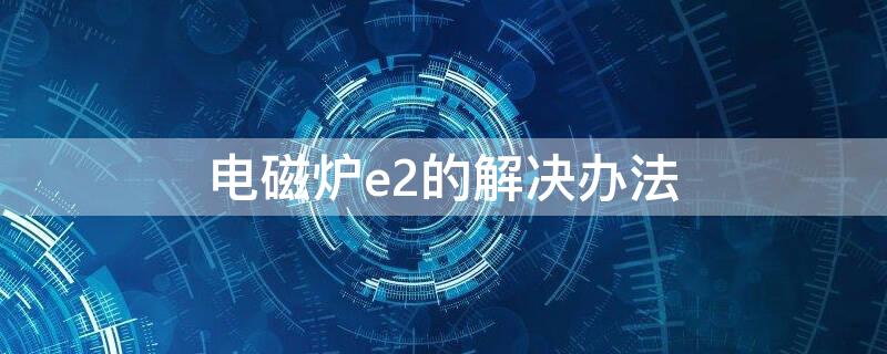 电磁炉e2的解决办法 电磁炉E2什么问题