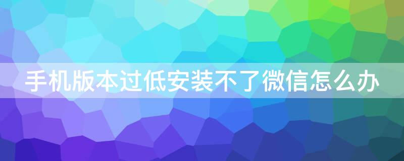 手机版本过低安装不了微信怎么办 手机系统版本低安装不了微信怎么办