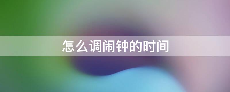 怎么调闹钟的时间 怎么调闹钟的时间设置