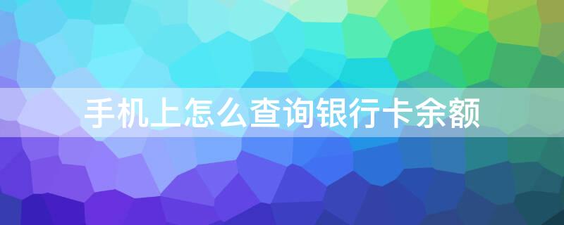 手机上怎么查询银行卡余额 手机上怎么查询银行卡余额情况