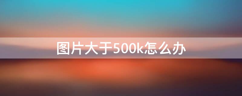 图片大于500k怎么办（图片大于400k怎么办）