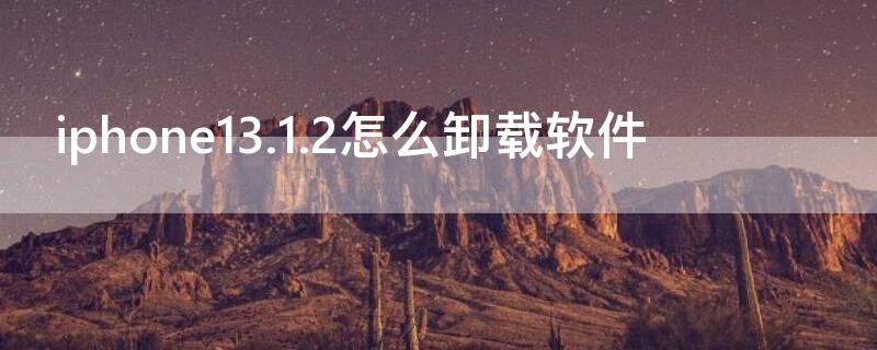 iPhone13.1.2怎么卸载软件（苹果14.3怎么卸载软件）