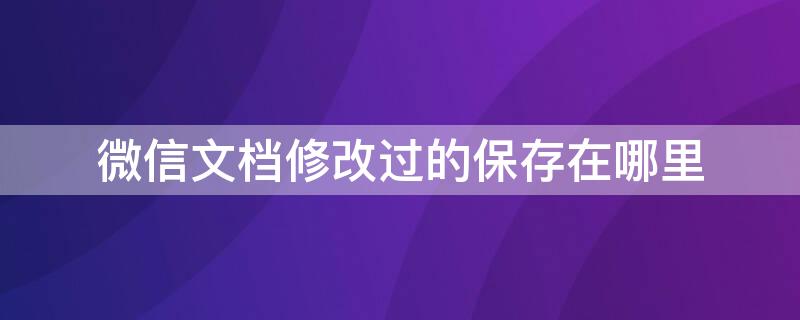 微信文档修改过的保存在哪里 微信修改的文档保存到哪了?