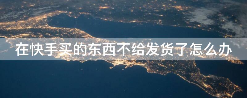 在快手买的东西不给发货了怎么办（在快手买东西不发货怎么处理）