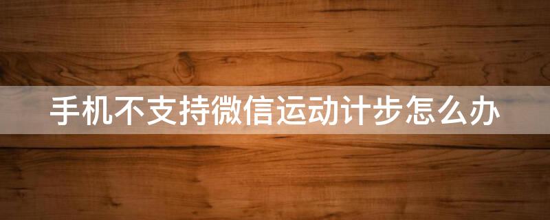 手机不支持微信运动计步怎么办（安卓微信运动不计步怎么办）