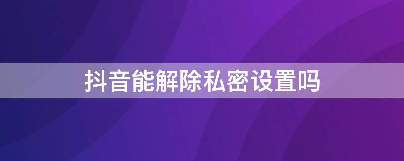抖音能解除私密设置吗 如何解除抖音的私密设置?