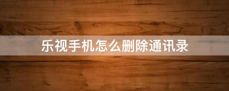 乐视手机怎么删除通讯录 乐视手机怎么删除通讯录联系人