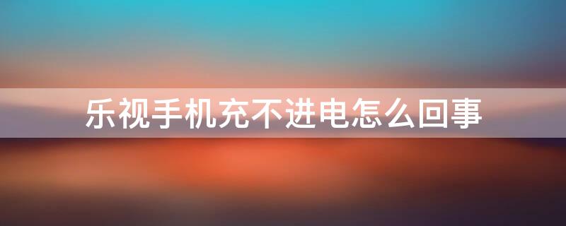 乐视手机充不进电怎么回事（乐视手机充不进电怎么回事华为）
