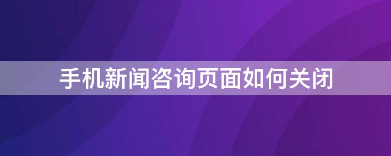 手机新闻咨询页面如何关闭 手机咨讯页怎么关闭