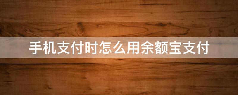 手机支付时怎么用余额宝支付（手机支付时怎么用余额宝支付钱）