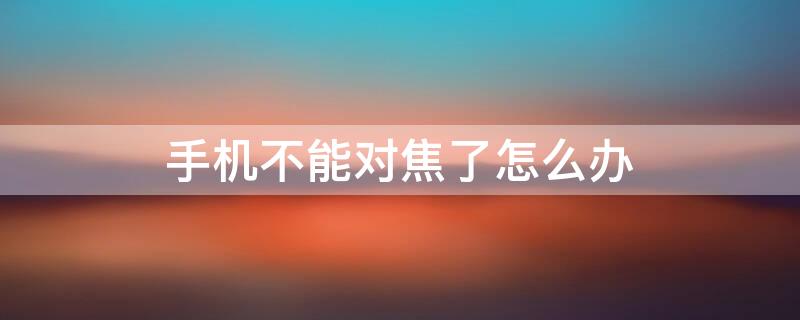 手机不能对焦了怎么办（手机不能对焦了怎么办苹果）