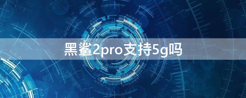 黑鲨2pro支持5g吗 黑鲨4pro支持5g吗