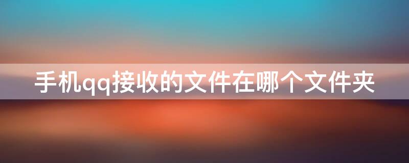 手机qq接收的文件在哪个文件夹 安卓手机qq接收的文件在哪个文件夹