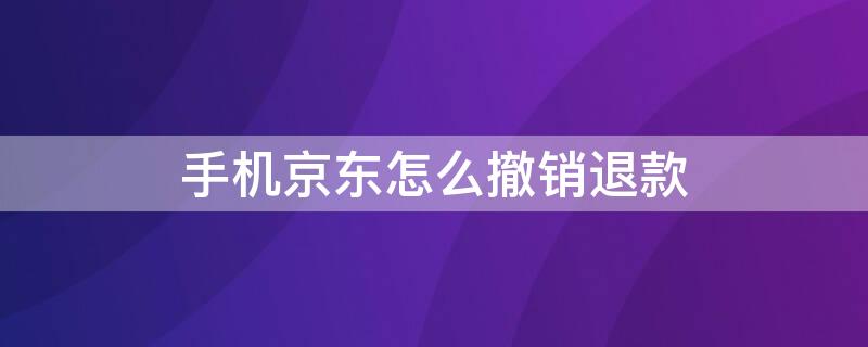 手机京东怎么撤销退款 手机京东撤销退款申请