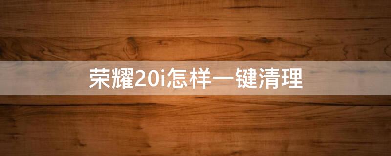 荣耀20i怎样一键清理（荣耀20一键清理在哪里）