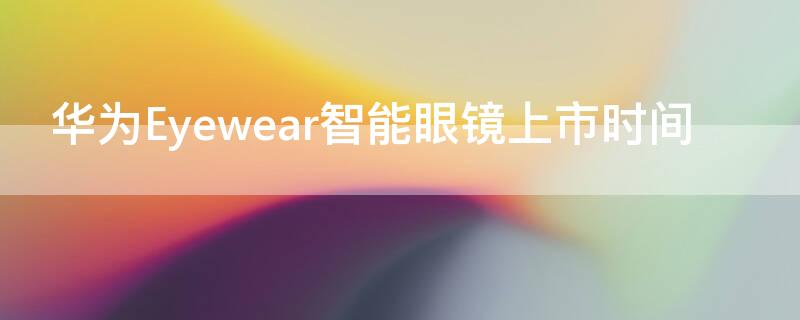 华为Eyewear智能眼镜上市时间 华为智能眼镜什么时候上市