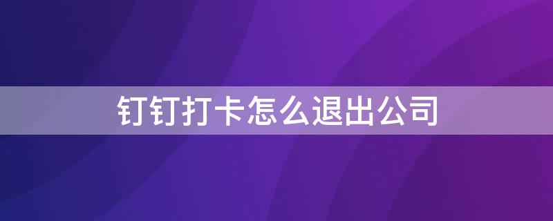 钉钉打卡怎么退出公司（钉钉打卡怎么退出公司账号）