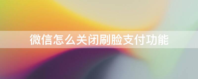 微信怎么关闭刷脸支付功能 微信怎么关闭刷脸支付功能安卓